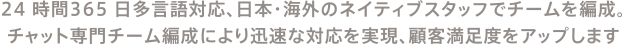 24 時間365 日多言語対応、日本・海外のネイティブスタッフでチームを編成。チャット専門チーム編成により迅速な対応を実現、顧客満足度をアップします