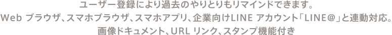 ユーザー登録により過去のやりとりもリマインドできます。Web ブラウザ、スマホブラウザ、スマホアプリ、企業向けLINE アカウント「LINE@」と連動対応。画像ドキュメント、URL リンク、スタンプ機能付き