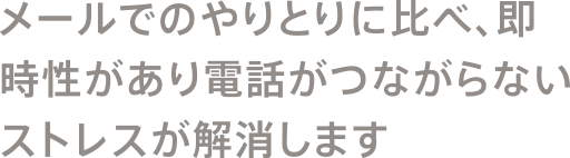 メールでのやりとりに比べ、即時性があり電話がつながらないストレスが解消します