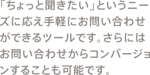 「ちょっと聞きたい」というニーズに応え手軽にお問い合わせができるツールです。さらにはお問い合わせからコンバージョンすることも可能です。
