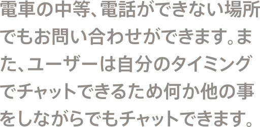 電車の中等、電話ができない場所でもお問い合わせができます。また、ユーザーは自分のタイミングでチャットできるため何か他の事をしながらでもチャットできます。
